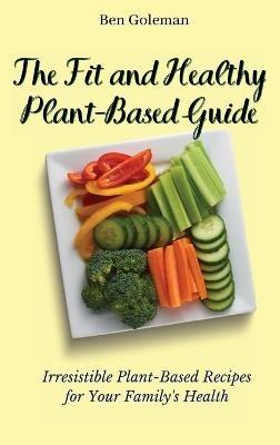 The Fit and Healthy Plant- Based Guide: Irresistible Plant-Based Recipes for Your Family's Health - Ben Goleman - cover