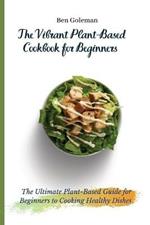 The Vibrant Plant-Based Cookbook for Beginners: The Ultimate Plant-Based Guide for Beginners to Cooking Healthy Dishes
