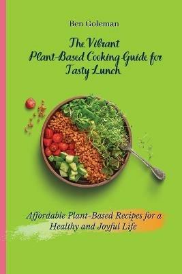 The Vibrant Plant- Based Cooking Guide for Tasty Lunch: Affordable Plant-Based Recipes for a Healthy and Joyful Life - Ben Goleman - cover