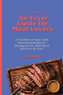 The Ultimate Air Fryer Guide for Meat Lovers: A Collection of Super Tasty Meat Based Recipes for Getting the Very Best Out of your New Air Fryer - Donna Thomson - cover