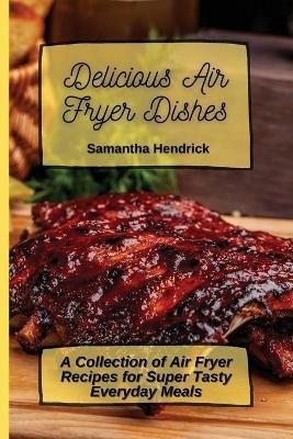 Delicious Air Fryer Dishes: A Collection of Air Fryer Recipes for Super Tasty Everyday Meals - Samantha Hendrick - cover