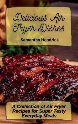 Delicious Air Fryer Dishes: A Collection of Air Fryer Recipes for Super Tasty Everyday Meals - Samantha Hendrick - cover