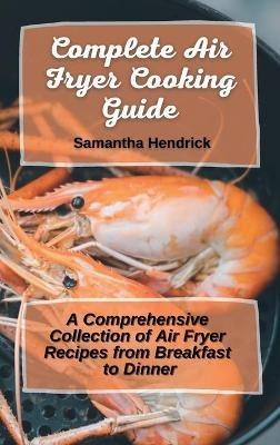 Complete Air Fryer Cooking Guide: A Comprehensive Collection of Air Fryer Recipes from Breakfast to Dinner - Samantha Hendrick - cover