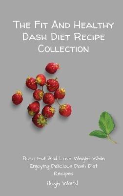 The Fit And Healthy Dash Diet Recipe Collection: Burn Fat and Lose Weight while Enjoying Delicious Dash Diet Recipes - Hugh Ward - cover