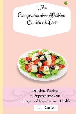 The Comprehensive Alkaline Cookbook Diet: Delicious Recipes to Supercharge your Energy and Improve your Health - Sam Carter - cover