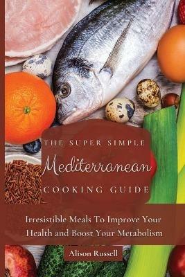 The Super Simple Mediterranean Cooking Guide: Irresistible Meals To Improve Your Health and Boost Your Metabolism - Alison Russell - cover