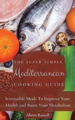 The Super Simple Mediterranean Cooking Guide: Irresistible Meals To Improve Your Health and Boost Your Metabolism - Alison Russell - cover