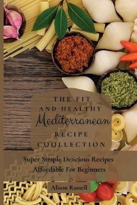 The Fit and Healthy Mediterranean Recipe Collection: Super Simple Delicious Recipes Affordable For Beginners - Alison Russell - cover