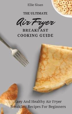 The Ultimate Air Fryer Breakfast Cooking Guide: Easy And Healthy Air Fryer Breakfast Recipes For Beginners - Ellie Sloan - cover