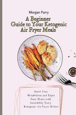 A Beginner Guide to Your Ketogenic Air Fryer Meals: Boost Your Metabolism and Enjoy Your Meals with Incredibly Tasty Ketogenic Air Fryer Dishes - Morgan Parry - cover