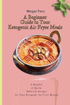 A Beginner Guide to Your Ketogenic Air Fryer Meals: A Handful of Quick, Delicious Recipes for Your Ketogenic Air Fryer Recipes - Morgan Parry - cover