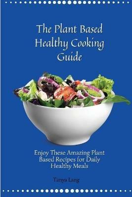 The Plant Based Healthy Cooking Guide: Enjoy These Amazing Plant Based Recipes for Daily Healthy Meals - Tanya Lang - cover