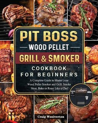Pit Boss Wood Pellet Grill and Smoker Cookbook For Beginners: A Complete Guide to Master your Wood Pellet Smoker and Grill. Smoke Meat, Bake or Roast Like a Chef - Craig Woolverton - cover