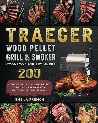 Traeger Wood Pellet Grill And Smoker Cookbook For Beginners: 200 Complete And Delicious BBQ Recipes To Master Your Traeger Wood Pellet Grill And Smoker Easily - Sheila French - cover