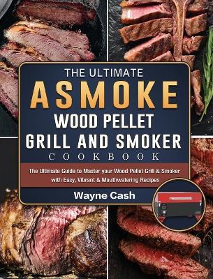 The Ultimate ASMOKE Wood Pellet Grill & Smoker cookbook: The Ultimate Guide to Master your Wood Pellet Grill & Smoker with Easy, Vibrant & Mouthwatering Recipes - Wayne Cash - cover