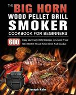 The BIG HORN Wood Pellet Grill And Smoker Cookbook For Beginners: 600 Easy and Tasty BBQ Recipes to Master Your BIG HORN Wood Pellet Grill And Smoker