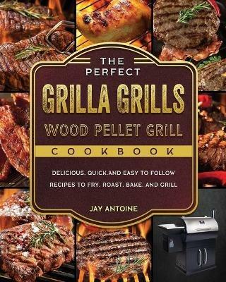 The Perfect Grilla Grills Wood Pellet Grill cookbook: Delicious, Quick, and Easy to Follow Recipes to Fry, Roast, Bake, and Grill - Jay Antoine - cover