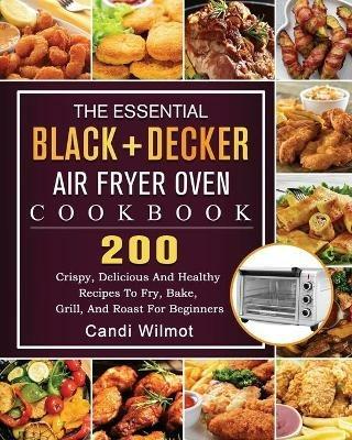 The Essential BLACK+DECKER Air Fryer Oven Cookbook: 200 Crispy, Delicious And Healthy Recipes To Fry, Bake, Grill, And Roast For Beginners - Candi Wilmot - cover