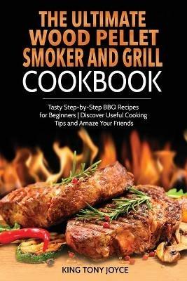 The Ultimate Wood Pellet Grill and Smoker Cookbook: Tasty Step-by-Step BBQ Recipes for Beginner Discover Useful Cooking Tips and Amaze Your Friends - King Joyce - cover
