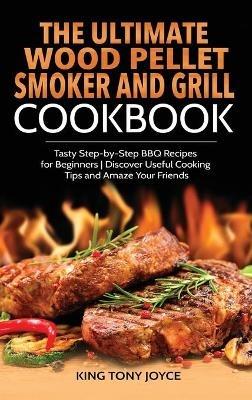 The Ultimate Wood Pellet Grill and Smoker Cookbook: Tasty Step-by-Step BBQ Recipes for Beginner Discover Useful Cooking Tips and Amaze Your Friends - King Joyce - cover
