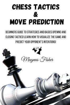 Chess Tactics and Move Prediction: Beginners Guide to Strategies and Basics Opening and Closing Tactics! Learn How to Visualize the Game and Predict Your Opponent's Intentions! - Magnus Fisher - cover