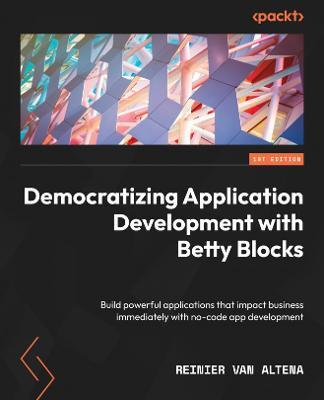 Democratizing Application Development with Betty Blocks: Build powerful applications that impact business immediately with no-code app development - Reinier van Altena - cover