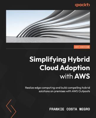 Simplifying Hybrid Cloud Adoption with AWS: Realize edge computing and build compelling hybrid solutions on premises with AWS Outposts - Frankie Costa Negro - cover