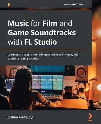 Music for Film and Game Soundtracks with FL Studio: Learn music production, compose orchestral music, and launch your music career - Joshua Au-Yeung - cover