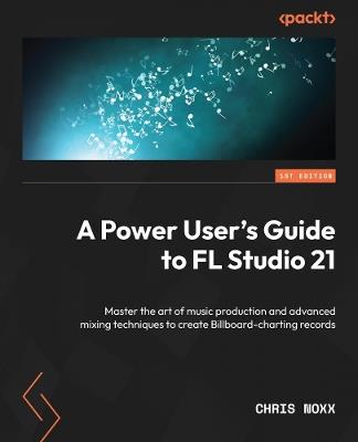 A Power User's Guide to FL Studio 21: Master the art of music production and advanced mixing techniques to create Billboard-charting records - Chris Noxx - cover