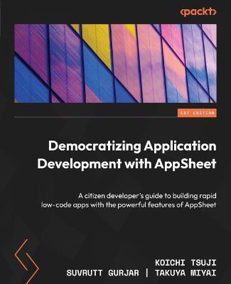 Democratizing Application Development with AppSheet: A citizen developer's guide to building rapid low-code apps with the powerful features of AppSheet - Koichi Tsuji,Suvrutt Gurjar,Takuya Miyai - cover