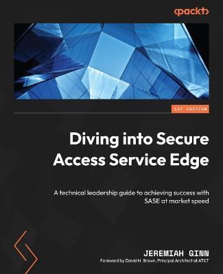 Diving into Secure Access Service Edge: A technical leadership guide to achieving success with SASE at market speed - Jeremiah Ginn,David H. Brown - cover
