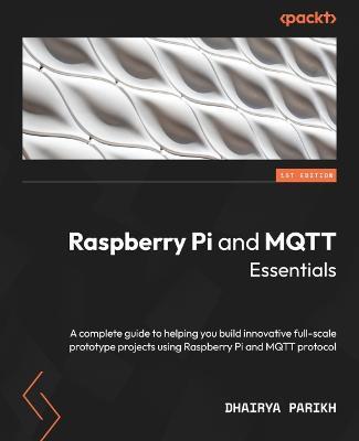 Raspberry Pi and MQTT Essentials: A complete guide to helping you build innovative full-scale prototype projects using Raspberry Pi and MQTT protocol - Dhairya Parikh - cover