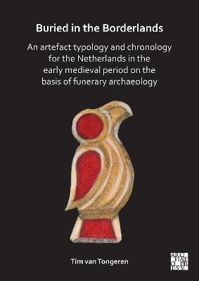 Buried in the Borderlands: An Artefact Typology and Chronology for the Netherlands in the Early Medieval Period on the Basis of Funerary Archaeology - Tim van Tongeren - cover