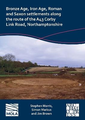 Bronze Age, Iron Age, Roman and Saxon Settlements Along the Route of the A43 Corby Link Road, Northamptonshire - Stephen Morris,Simon Markus,Jim Brown - cover