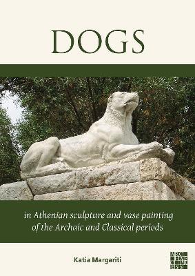 Dogs in Athenian Sculpture and Vase Painting of the Archaic and Classical Periods - Katia Margariti - cover