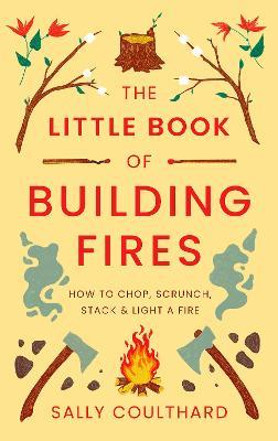 The Little Book of Building Fires: How to Chop, Scrunch, Stack and Light a Fire - Sally Coulthard - cover