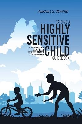 Raising A Highly Sensitive Child Guidebook: A Simplified Guide To Raise A Stressed, Depressed, Expanded, And Amazing Child - Annabelle Seward - cover