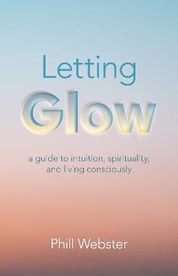 Letting Glow: a guide to intuition, spirituality, and living consciously. - Phill Webster - cover