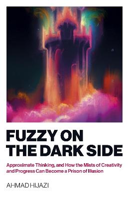 Fuzzy on the Dark Side: Approximate Thinking, and How the Mists of Creativity and Progress Can Become a Prison of Illusion - Ahmad W Hijazi - cover