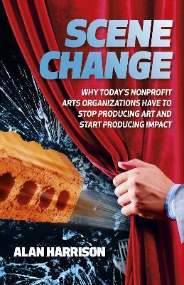 Scene Change: Why Today’s Nonprofit Arts Organizations Have to Stop Producing Art and Start Producing Impact - Alan Harrison - cover