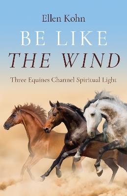 Be Like the Wind: Three Equines Channel Spiritual Light - Ellen Kohn - cover
