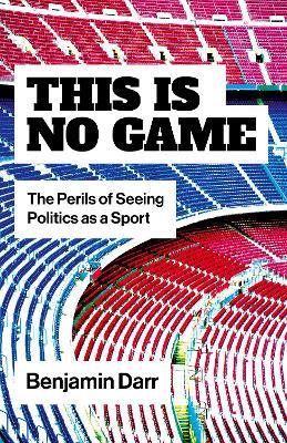 This Is No Game: The Perils of Seeing Politics as a Sport - Benjamin Darr - cover