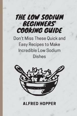 The Low Sodium Beginners' Cooking Guide: Don't Miss These Quick and Easy Recipes to Make Incredible Low Sodium Dishes - Alfred Hopper - cover