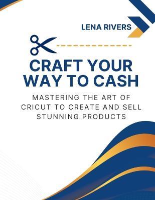 Craft Your Way to Cash: Mastering the Art of Cricut to Create and Sell Stunning Products - Lena Rivers - cover