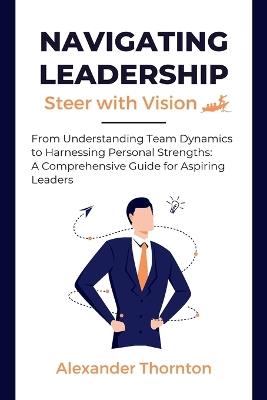 Navigating Leadership: From Understanding Team Dynamics to Harnessing Personal Strengths: A Comprehensive Guide for Aspiring Leaders - Alexander Thornton - cover