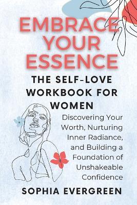 Embrace Your Essence: The Self-Love Workbook for Women: Discovering Your Worth, Nurturing Inner Radiance, and Building a Foundation of Unshakeable Confidence - Sophia Evergreen - cover
