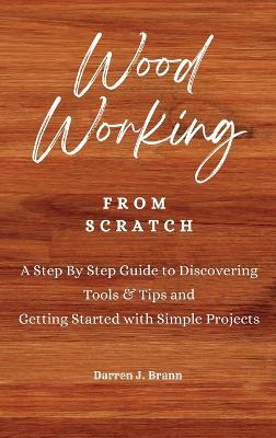 WOODWORKING from Scratch: A Step By Step Guide to Discovering Tools & Tips and Getting Started with Simple Projects - Darren J Brann - cover