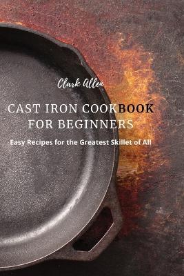Cast Iron Cookbook for Beginners: Easy Recipes for the Greatest Skillet of All - Clark Allen - cover