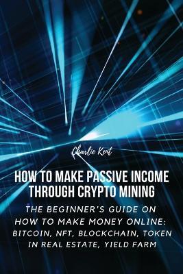How to Make Passive Income through Crypto Mining: The Beginner's Guide on How to Make Money Online: Bitcoin, NFT, Blockchain, Token in Real Estate, Yield Farm - Charlie Kent - cover