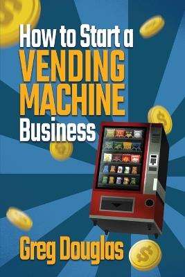 How to Start a Vending Machine Business: Make a Full-Time Income on Autopilot with This Step-By-Step Guide for Beginners & Create A Protable Side Hustle Saving Time and Budget - Greg Douglas - cover